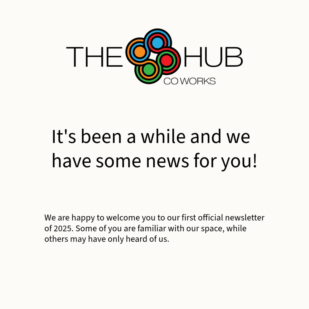 A newsletter graphic featuring The Hub CoWorks logo at the top, which includes colorful circular designs. Below the logo, the title reads, “It’s been a while and we have some news for you!” in bold text. At the bottom, there is smaller text stating, “We are happy to welcome you to our first official newsletter of 2025. Some of you are familiar with our space, while others may have only heard of us.” The design has a clean and minimalist aesthetic with black text on a white background.